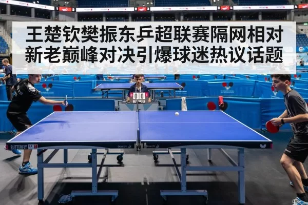王楚钦樊振东乒超联赛隔网相对新老巅峰对决引爆球迷热议话题