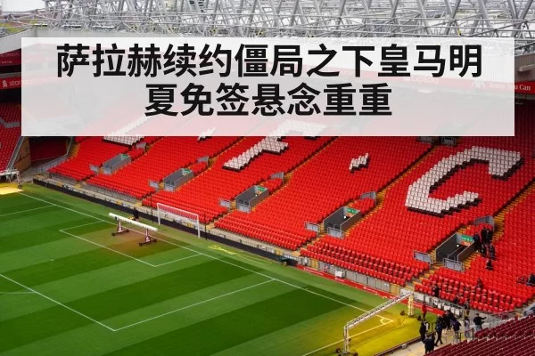 萨拉赫续约僵局之下皇马明夏免签悬念重重