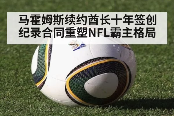 马霍姆斯续约酋长十年签创纪录合同重塑NFL霸主格局