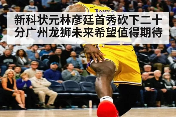 新科状元林彦廷首秀砍下二十分广州龙狮未来希望值得期待