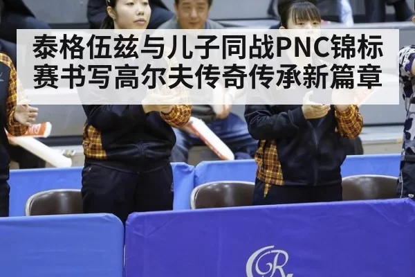泰格伍兹与儿子同战PNC锦标赛书写高尔夫传奇传承新篇章